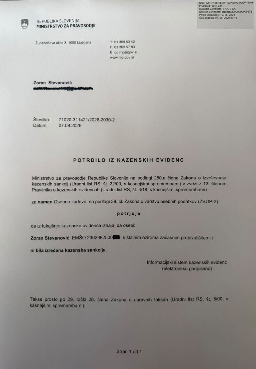 Morda je slika naslednjega: besedilo, ki pravi »REPUBLIKASLOVENIJA SLOVENIJA MINISTRSTVO ZA PRAVOSODJE Żupandibeva ulica 1000 Ljubljana T:013695342 F:013695783 E:gp.mp@gov.al www.mp.go Zoran Stevanović Številka: Datum: 71020-311421/2026-2030-2 71020-31 07.09.2026 POTRDILO IZ KAZENSKIH EVIDENC Ministrstvo pravosodje Republike Slovenije podlagi 250.a Zakona 0 izvrševanju kazenskih sankcij (Uradni tRS, 22/00. kasnejšimi spremembami) zvezi 13. členom Pravilnika k kazenskih evidencah (Uradni kasnejšimi spremembami) za namen Osebne zadeve, na podlagi 39. Zakona varstvu osebnih podatkov (ZVOP-2) potrjuje da tukajšnje kazenske evidenca izhaja, da osebi: Zoran Stevanović, EMŠO 2302982500 ni bila izrečena kazenska stalnim oziroma začasnim prebivališčem:/ Informacijskis kazenskih evidenc (elektronsko (elektronskopodpisano) podpisano) Takse prosto točki 28. člena Zakona kasnejšimi spremembami), upravnih taksah (Uradni«